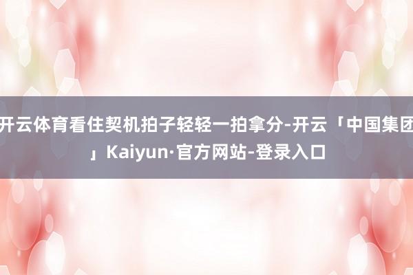 开云体育看住契机拍子轻轻一拍拿分-开云「中国集团」Kaiyun·官方网站-登录入口