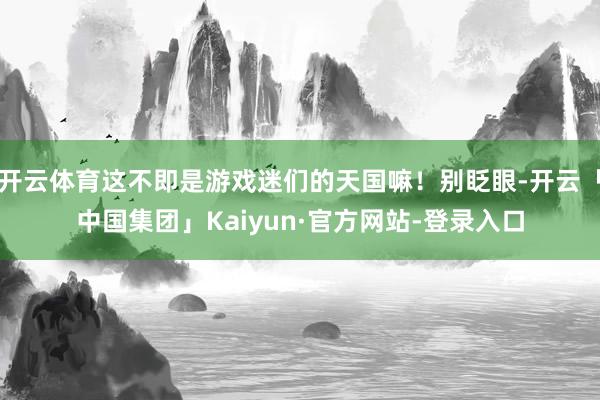 开云体育这不即是游戏迷们的天国嘛！别眨眼-开云「中国集团」Kaiyun·官方网站-登录入口