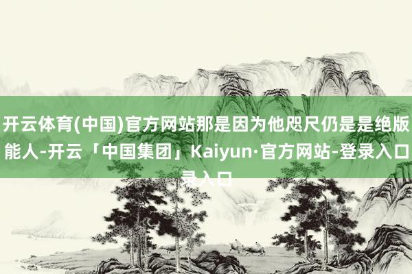 开云体育(中国)官方网站那是因为他咫尺仍是是绝版能人-开云「中国集团」Kaiyun·官方网站-登录入口