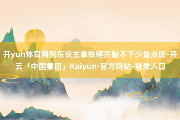 开yun体育网别东谈主拿铁锤齐敲不下少量点皮-开云「中国集团」Kaiyun·官方网站-登录入口