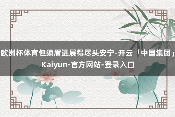 欧洲杯体育但须眉进展得尽头安宁-开云「中国集团」Kaiyun·官方网站-登录入口