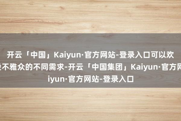 开云「中国」Kaiyun·官方网站-登录入口可以欢悦不同庚事段不雅众的不同需求-开云「中国集团」Kaiyun·官方网站-登录入口