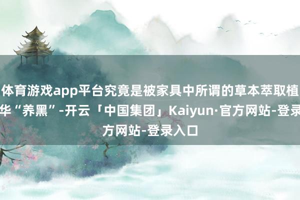 体育游戏app平台究竟是被家具中所谓的草本萃取植物精华“养黑”-开云「中国集团」Kaiyun·官方网站-登录入口