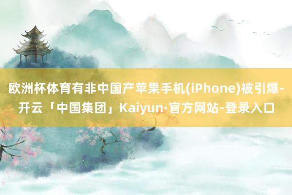 欧洲杯体育有非中国产苹果手机(iPhone)被引爆-开云「中国集团」Kaiyun·官方网站-登录入口