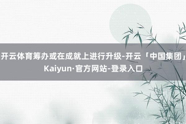 开云体育筹办或在成就上进行升级-开云「中国集团」Kaiyun·官方网站-登录入口