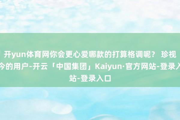 开yun体育网你会更心爱哪款的打算格调呢？ 珍视当今的用户-开云「中国集团」Kaiyun·官方网站-登录入口