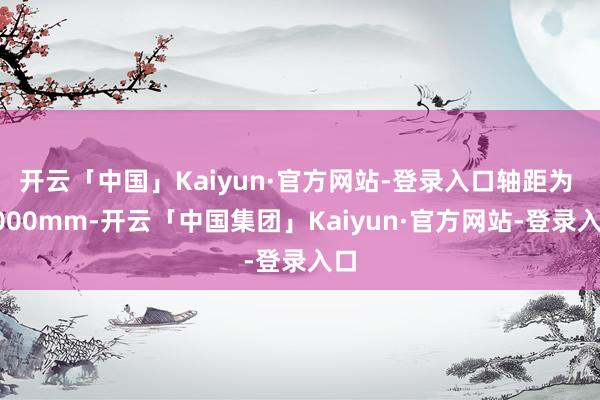 开云「中国」Kaiyun·官方网站-登录入口轴距为 3000mm-开云「中国集团」Kaiyun·官方网站-登录入口