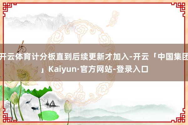 开云体育计分板直到后续更新才加入-开云「中国集团」Kaiyun·官方网站-登录入口