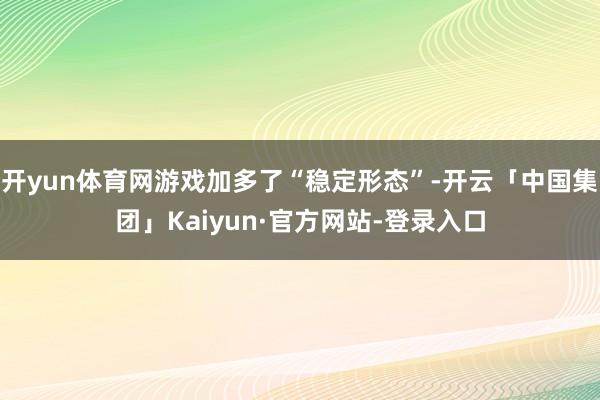 开yun体育网游戏加多了“稳定形态”-开云「中国集团」Kaiyun·官方网站-登录入口