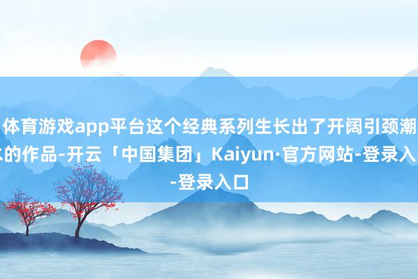 体育游戏app平台这个经典系列生长出了开阔引颈潮水的作品-开云「中国集团」Kaiyun·官方网站-登录入口