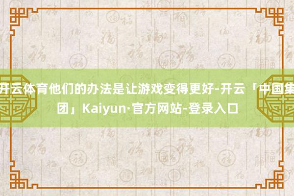 开云体育他们的办法是让游戏变得更好-开云「中国集团」Kaiyun·官方网站-登录入口