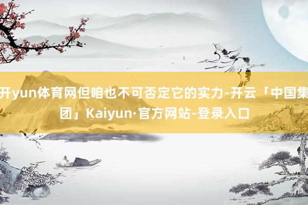 开yun体育网但咱也不可否定它的实力-开云「中国集团」Kaiyun·官方网站-登录入口