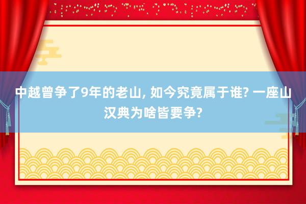 中越曾争了9年的老山, 如今究竟属于谁? 一座山汉典为啥皆要争?