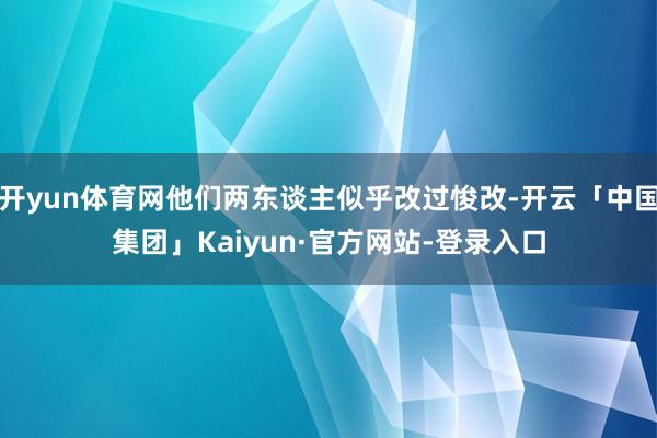 开yun体育网他们两东谈主似乎改过悛改-开云「中国集团」Kaiyun·官方网站-登录入口