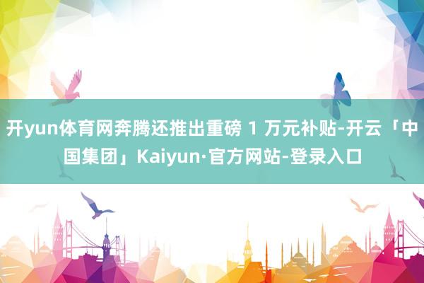 开yun体育网奔腾还推出重磅 1 万元补贴-开云「中国集团」Kaiyun·官方网站-登录入口