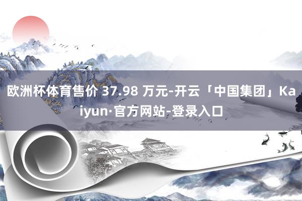 欧洲杯体育售价 37.98 万元-开云「中国集团」Kaiyun·官方网站-登录入口