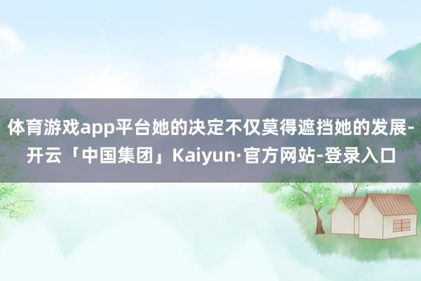 体育游戏app平台她的决定不仅莫得遮挡她的发展-开云「中国集团」Kaiyun·官方网站-登录入口