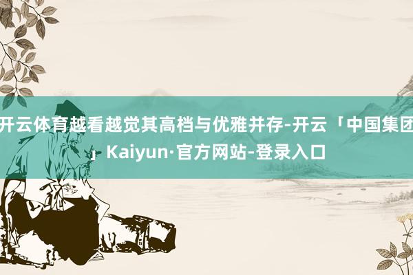 开云体育越看越觉其高档与优雅并存-开云「中国集团」Kaiyun·官方网站-登录入口