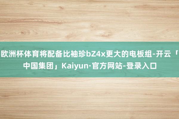 欧洲杯体育将配备比袖珍bZ4x更大的电板组-开云「中国集团」Kaiyun·官方网站-登录入口