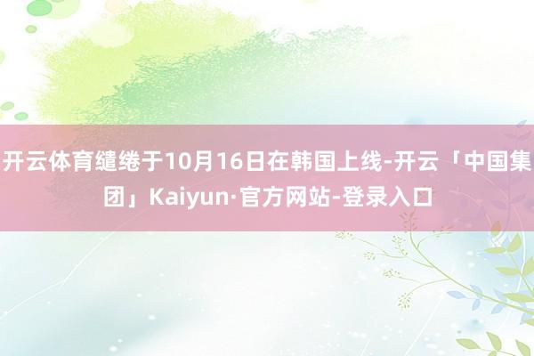 开云体育缱绻于10月16日在韩国上线-开云「中国集团」Kaiyun·官方网站-登录入口