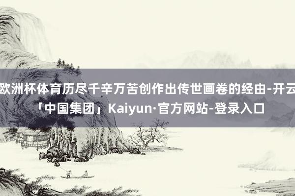 欧洲杯体育历尽千辛万苦创作出传世画卷的经由-开云「中国集团」Kaiyun·官方网站-登录入口