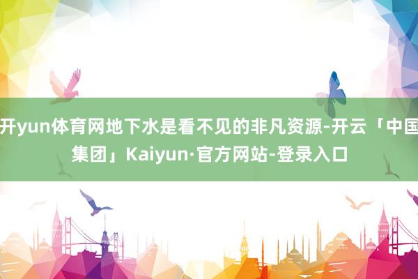 开yun体育网地下水是看不见的非凡资源-开云「中国集团」Kaiyun·官方网站-登录入口