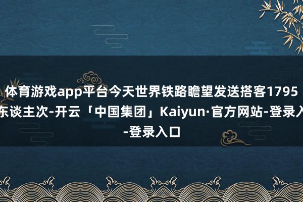 体育游戏app平台今天世界铁路瞻望发送搭客1795万东谈主次-开云「中国集团」Kaiyun·官方网站-登录入口