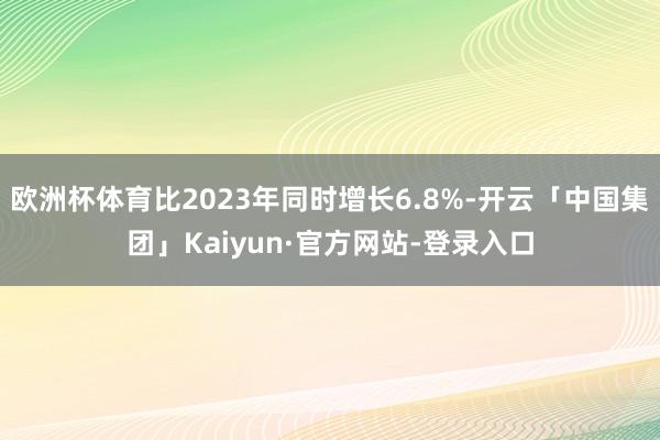 欧洲杯体育比2023年同时增长6.8%-开云「中国集团」Kaiyun·官方网站-登录入口