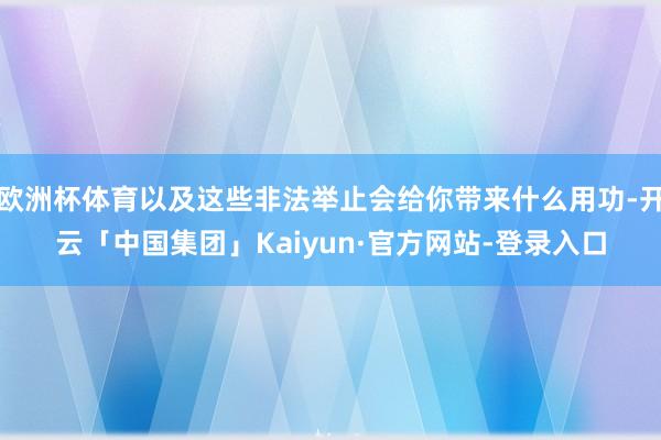 欧洲杯体育以及这些非法举止会给你带来什么用功-开云「中国集团」Kaiyun·官方网站-登录入口