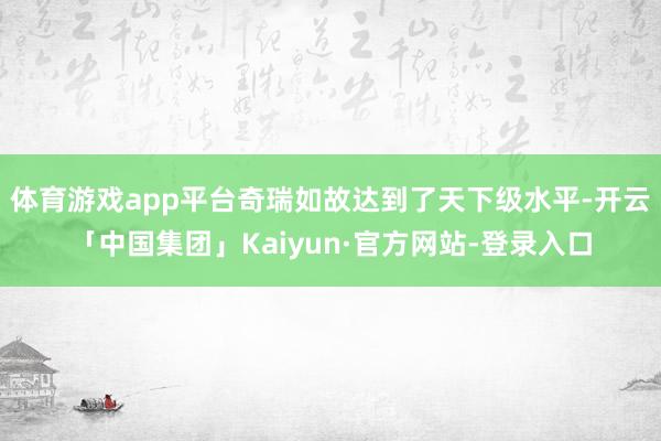 体育游戏app平台奇瑞如故达到了天下级水平-开云「中国集团」Kaiyun·官方网站-登录入口