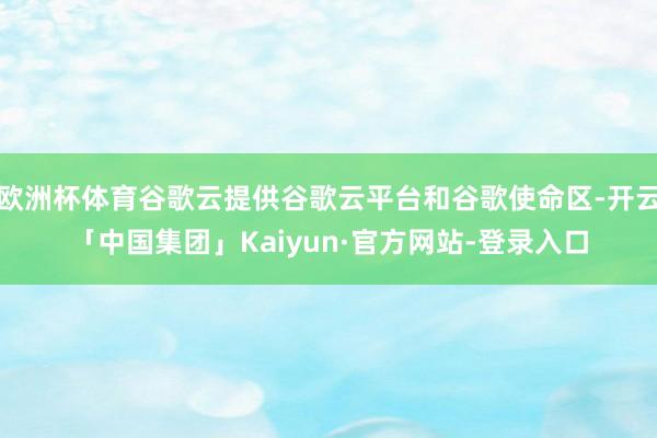 欧洲杯体育谷歌云提供谷歌云平台和谷歌使命区-开云「中国集团」Kaiyun·官方网站-登录入口