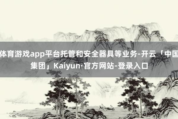 体育游戏app平台托管和安全器具等业务-开云「中国集团」Kaiyun·官方网站-登录入口