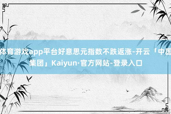 体育游戏app平台好意思元指数不跌返涨-开云「中国集团」Kaiyun·官方网站-登录入口