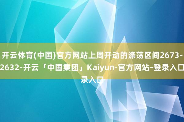 开云体育(中国)官方网站上周开动的涤荡区间2673-2632-开云「中国集团」Kaiyun·官方网站-登录入口