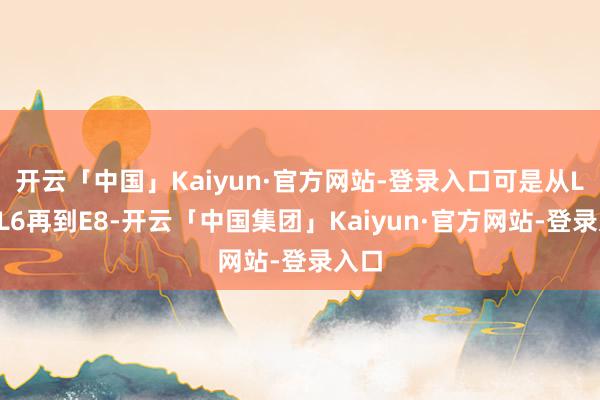 开云「中国」Kaiyun·官方网站-登录入口可是从L7、L6再到E8-开云「中国集团」Kaiyun·官方网站-登录入口