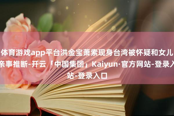 体育游戏app平台洪金宝萧索现身台湾被怀疑和女儿的亲事推断-开云「中国集团」Kaiyun·官方网站-登录入口