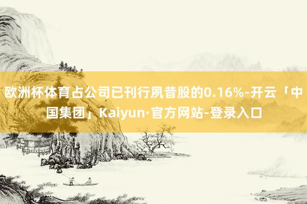 欧洲杯体育占公司已刊行夙昔股的0.16%-开云「中国集团」Kaiyun·官方网站-登录入口