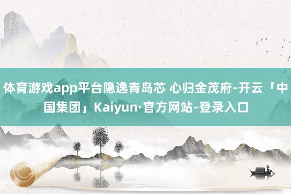 体育游戏app平台隐逸青岛芯 心归金茂府-开云「中国集团」Kaiyun·官方网站-登录入口