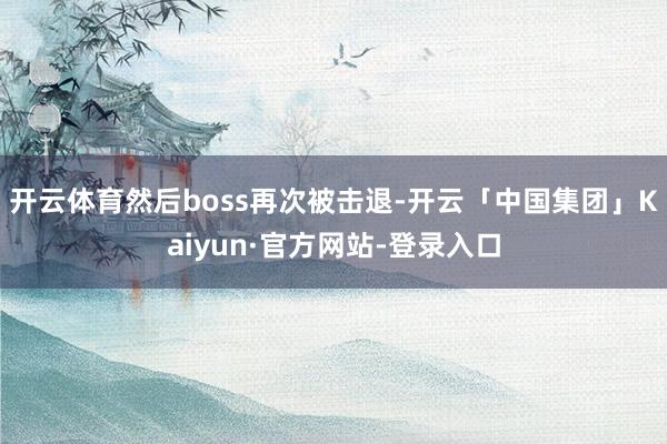 开云体育然后boss再次被击退-开云「中国集团」Kaiyun·官方网站-登录入口