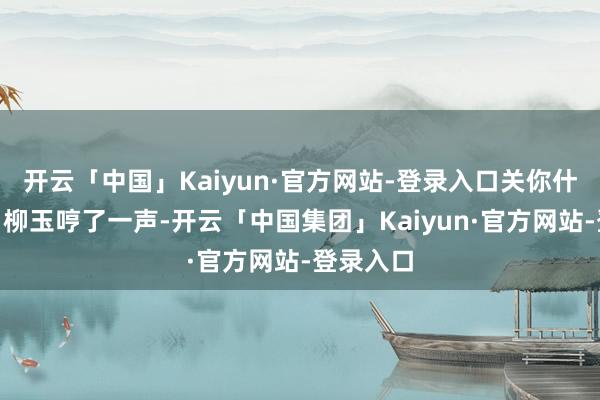 开云「中国」Kaiyun·官方网站-登录入口关你什么事！”柳玉哼了一声-开云「中国集团」Kaiyun·官方网站-登录入口