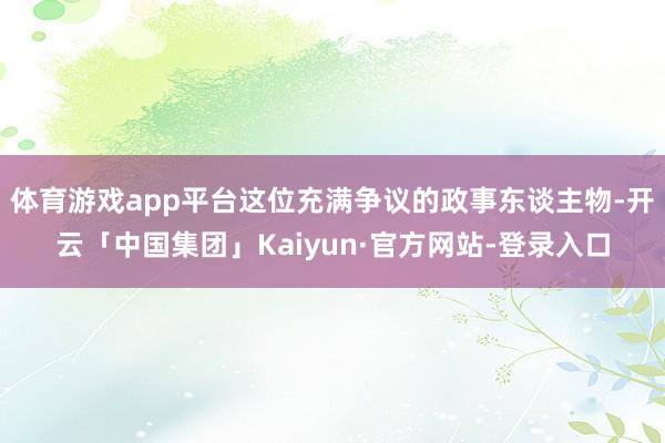 体育游戏app平台这位充满争议的政事东谈主物-开云「中国集团」Kaiyun·官方网站-登录入口