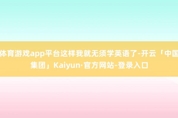 体育游戏app平台这样我就无须学英语了-开云「中国集团」Kaiyun·官方网站-登录入口