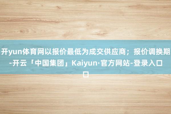 开yun体育网以报价最低为成交供应商；报价调换期-开云「中国集团」Kaiyun·官方网站-登录入口