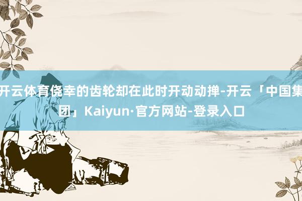 开云体育侥幸的齿轮却在此时开动动掸-开云「中国集团」Kaiyun·官方网站-登录入口