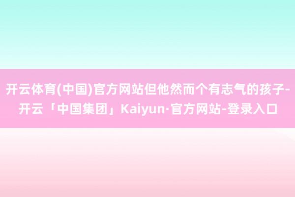 开云体育(中国)官方网站但他然而个有志气的孩子-开云「中国集团」Kaiyun·官方网站-登录入口