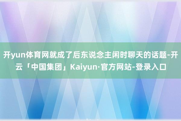 开yun体育网就成了后东说念主闲时聊天的话题-开云「中国集团」Kaiyun·官方网站-登录入口