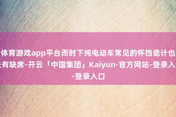 体育游戏app平台而时下纯电动车常见的怀挡诡计也未有缺席-开云「中国集团」Kaiyun·官方网站-登录入口