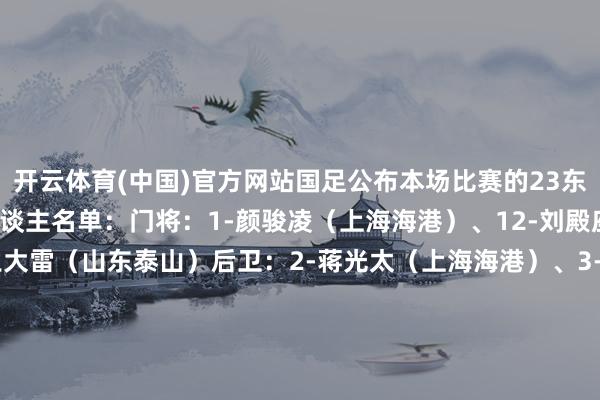 开云体育(中国)官方网站国足公布本场比赛的23东谈主大名单！国足23东谈主名单：门将：1-颜骏凌（上海海港）、12-刘殿座（武汉三镇）、14-王大雷（山东泰山）后卫：2-蒋光太（上海海港）、3-高准翼（山东泰山）、4-李磊（北京国安）、5-魏震（上海海港）、13-胡荷韬（成皆蓉城）、16-蒋圣龙（上海申花）、18-韩鹏飞（天津津门虎）、19-刘洋（山东泰山）中场：6-王上源（河南）、8-李源一（山