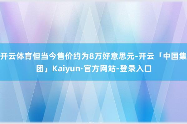 开云体育但当今售价约为8万好意思元-开云「中国集团」Kaiyun·官方网站-登录入口