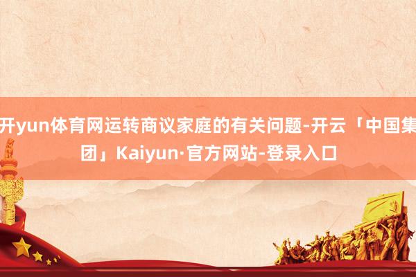 开yun体育网运转商议家庭的有关问题-开云「中国集团」Kaiyun·官方网站-登录入口